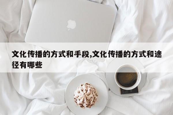 文化传播的方式和手段,文化传播的方式和途径有哪些