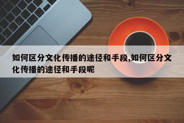 如何区分文化传播的途径和手段,如何区分文化传播的途径和手段呢