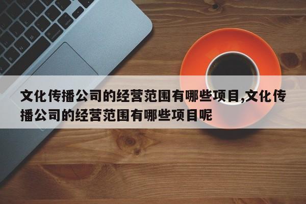 文化传播公司的经营范围有哪些项目,文化传播公司的经营范围有哪些项目呢