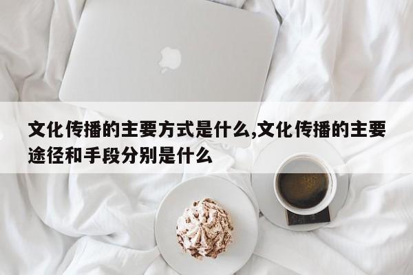 文化传播的主要方式是什么,文化传播的主要途径和手段分别是什么