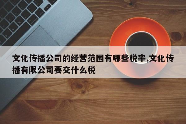 文化传播公司的经营范围有哪些税率,文化传播有限公司要交什么税