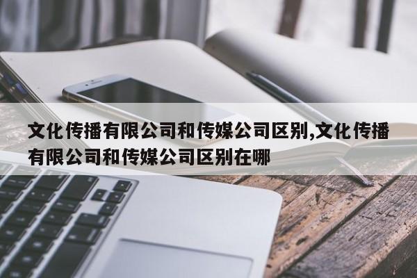 文化传播有限公司和传媒公司区别,文化传播有限公司和传媒公司区别在哪