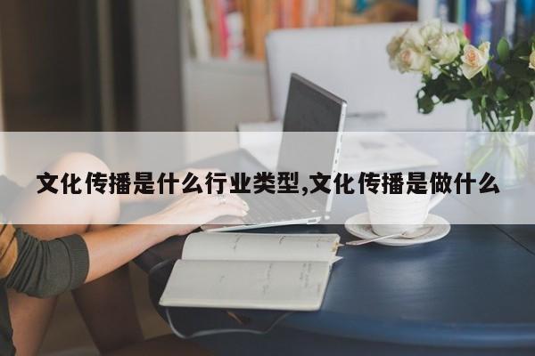 文化传播是什么行业类型,文化传播是做什么