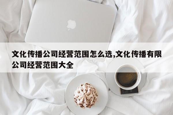 文化传播公司经营范围怎么选,文化传播有限公司经营范围大全