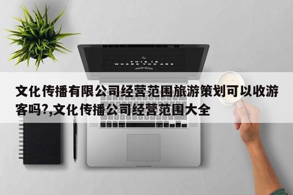 文化传播有限公司经营范围旅游策划可以收游客吗?,文化传播公司经营范围大全