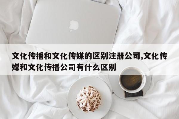 文化传播和文化传媒的区别注册公司,文化传媒和文化传播公司有什么区别
