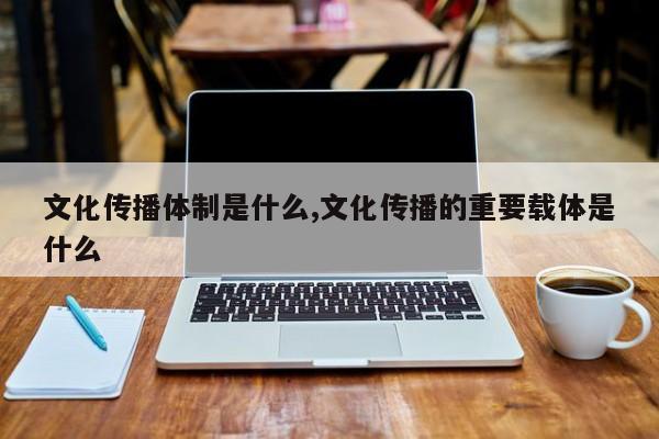 文化传播体制是什么,文化传播的重要载体是什么